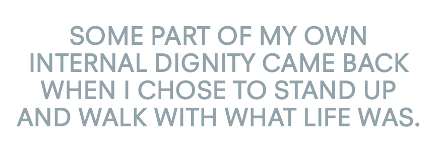 Some part of my own internal dignity came back when I chose to stand up and walk with what life was.
